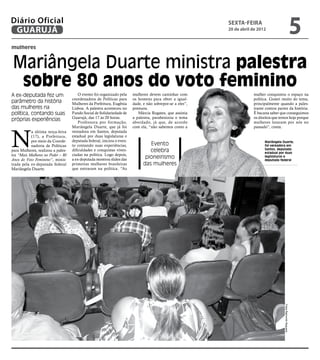 Diário Oficial
 GUARUJÁ
                                                                                                          sexta-feira
                                                                                                          20 de abril de 2012
                                                                                                                                                                  5
mulheres


Mariângela Duarte ministra palestra
 sobre 80 anos do voto feminino
A ex-deputada fez um                   O evento foi organizado pela    mulheres devem caminhar com                    mulher conquistou o espaço na
                                   coordenadora de Políticas para      os homens para obter a igual-                  política. Gostei muito do tema,
parâmetro da história              Mulheres da Prefeitura, Eugênia     dade, e não sobrepor-se a eles”,               principalmente quando a pales-
das mulheres na                    Lisboa. A palestra aconteceu no     pontuou.                                       trante contou partes da história.
política, contando suas            Fundo Social de Solidariedade de       Márcia Rogates, que assistia                É bacana saber que conseguimos
                                   Guarujá, das 17 às 20 horas.        a palestra, parabenizou o tema                 os direitos que temos hoje porque
próprias experiências                  Professora por formação,        abordado, já que, de acordo                    mulheres lutaram por nós no
                                   Mariângela Duarte, que já foi       com ela, “não sabemos como a                   passado”, conta.



N
           a última terça-feira    vereadora em Santos, deputada
           (17), a Prefeitura,     estadual por duas legislaturas e
           por meio da Coorde-     deputada federal, iniciou o even-                                                        Mariângela Duarte,
           nadoria de Políticas    to contando suas experiências,               Evento                                      foi vereadora em
para Mulheres, realizou a pales-   dificuldades e conquistas viven-             celebra                                     Santos, deputada
                                                                                                                            estadual por duas
tra “Mais Mulheres no Poder – 80   ciadas na política. Logo depois,
Anos do Voto Feminino”, minis-     a ex-deputada mostrou slides das           pioneirismo                                   legislaturas e
                                                                                                                            deputada federal
trada pela ex-deputada federal     primeiras mulheres brasileiras            das mulheres
Mariângela Duarte.                 que entraram na política. “As




                                                                                                                                        Fotos Raimundo Nogueira
 