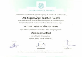-'"))'l.l['j,
: /*. ;'/t)":'
t,z"**13 i,;:
-'ff'#l,*nf;
Lj N lV['RSItf At) L]f iLMERfA
Considerando que, conforme a la legislaci6n vigente y a la normativa de esta Universidad,
Don Miguel Angel Sdnchez Fuentes
nacido el mi6rcoles 1B de octubre de 1978 en Almerfa (Almerfa), de nacionalidad espafrola,
ha superado el programa de estudios correspondientes al Curso de Ensefianzas Propias
TALLER DE Dotrzt6nCn gAStCn (4a Edici6n)
cuyas materias y horas lectivas se detallan al dorso, le otorga el presente
Diploma de Aptitud
con calificaci6n de Sobresaliente
Dado en Almer(a, a 20 de abril de 2012
Librode Registro: 144408/4 Registro: t0
Este Certilicado no tiene el cardcter oficial establecido en el Art. 34.1 de la Ley Orgdnica 6/200t, de 21 de Diciembre, de universidades.
El Rector,El Interesado,
 