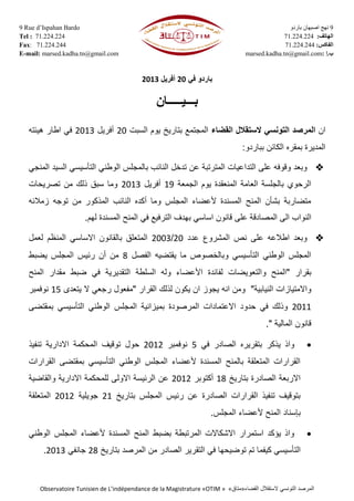 9 Rue d’Ispahan Bardo
Tel : 71.224.224
Fax: 71.224.244
E-mail: marsed.kadha.tn@gmail.com
9‫باردو‬ ‫اصبهان‬ ‫نهج‬
‫الهاتف‬:4221172117
‫الفاكس‬:4221172177
marsed.kadha.tn@gmail.com: ‫ب‬.‫إ‬
Observatoire Tunisien de L’indépendance de la Magistrature «OTIM » «‫»متاق‬ ‫الستقالل‬ ‫التونسي‬ ‫المرصد‬‫القضاء‬
‫في‬ ‫باردو‬02‫أفريل‬0202
‫ب‬‫ـــ‬‫ي‬‫ـــــ‬‫ان‬
‫ان‬‫القضاء‬ ‫الستقالل‬ ‫التونسي‬ ‫المرصد‬‫السبت‬ ‫يوم‬ ‫بتاريخ‬ ‫المجتمع‬02‫أفريل‬0202‫هيئته‬ ‫اطار‬ ‫في‬
‫بباردو‬ ‫الكائن‬ ‫بمقره‬ ‫المديرة‬:
‫التد‬ ‫على‬ ‫وقوفه‬ ‫وبعد‬‫ا‬‫المنجي‬ ‫السيد‬ ‫التأسيسي‬ ‫الوطني‬ ‫بالمجلس‬ ‫النائب‬ ‫تدخل‬ ‫عن‬ ‫المترتبة‬ ‫عيات‬
‫الع‬ ‫بالجلسة‬ ‫الرحوي‬‫الجمعة‬ ‫يوم‬ ‫المنعقدة‬ ‫امة‬01‫أفريل‬0202‫تصريحات‬ ‫من‬ ‫ذلك‬ ‫سبق‬ ‫وما‬
‫زمالئه‬ ‫توجه‬ ‫من‬ ‫المذكور‬ ‫النائب‬ ‫أكده‬ ‫وما‬ ‫المجلس‬ ‫ألعضاء‬ ‫المسندة‬ ‫المنح‬ ‫بشأن‬ ‫متضاربة‬
‫النوا‬‫ب‬ ‫اساسي‬ ‫قانون‬ ‫على‬ ‫المصادقة‬ ‫الى‬ ‫ب‬‫هدف‬‫المسندة‬ ‫المنح‬ ‫في‬ ‫الترفيع‬‫ل‬‫ه‬‫م‬.
‫نص‬ ‫على‬ ‫اطالعه‬ ‫وبعد‬‫المشروع‬‫عدد‬02/0222‫المتع‬‫لعمل‬ ‫المنظم‬ ‫االساسي‬ ‫بالقانون‬ ‫لق‬
‫الفصل‬ ‫يقتضيه‬ ‫ما‬ ‫وبالخصوص‬ ‫التأسيسي‬ ‫الوطني‬ ‫المجلس‬8‫يضبط‬ ‫المجلس‬ ‫رئيس‬ ‫أن‬ ‫من‬
‫بقرار‬"‫و‬ ‫المنح‬‫التعويضات‬‫لفائدة‬‫ا‬‫أل‬‫في‬ ‫التقديرية‬ ‫السلطة‬ ‫وله‬ ‫عضاء‬‫المنح‬ ‫مقدار‬ ‫ضبط‬
‫النيابية‬ ‫واالمتيازات‬"‫انه‬ ‫ومن‬‫يجوز‬‫القرار‬ ‫لذلك‬ ‫يكون‬ ‫ان‬"‫ال‬ ‫رجعي‬ ‫مفعول‬‫ي‬‫تعدى‬01‫نوفمبر‬
0200‫وذ‬‫ب‬ ‫المرصودة‬ ‫االعتمادات‬ ‫حدود‬ ‫في‬ ‫لك‬‫م‬‫ي‬‫بمقتضى‬ ‫التأسيسي‬ ‫الوطني‬ ‫المجلس‬ ‫زانية‬
‫المالية‬ ‫قانون‬."
‫في‬ ‫الصادر‬ ‫بتقريره‬ ‫يذكر‬ ‫واذ‬1‫نوفمبر‬0200‫حول‬‫تنفيذ‬ ‫االدارية‬ ‫المحكمة‬ ‫توقيف‬
‫التأسيسي‬ ‫الوطني‬ ‫المجلس‬ ‫ألعضاء‬ ‫المسندة‬ ‫بالمنح‬ ‫المتعلقة‬ ‫القرارات‬‫ب‬‫الق‬ ‫مقتضى‬‫رارات‬
‫بتاريخ‬ ‫الصادرة‬ ‫االربعة‬08‫أكتوبر‬0200‫والقاضية‬ ‫االدارية‬ ‫للمحكمة‬ ‫االولى‬ ‫الرئيسة‬ ‫عن‬
‫بتاريخ‬ ‫المجلس‬ ‫رئيس‬ ‫عن‬ ‫الصادرة‬ ‫القرارات‬ ‫تنفيذ‬ ‫بتوقيف‬00‫جويلية‬0200‫المتعلقة‬
‫بإسناد‬‫المجلس‬ ‫ألعضاء‬ ‫المنح‬.
‫ال‬ ‫ألعضاء‬ ‫المسندة‬ ‫المنح‬ ‫بضبط‬ ‫المرتبطة‬ ‫االشكاالت‬ ‫استمرار‬ ‫يؤكد‬ ‫واذ‬‫الوطني‬ ‫مجلس‬
‫كيف‬ ‫التأسيسي‬‫ما‬‫توض‬ ‫تم‬‫ي‬‫بتاريخ‬ ‫المرصد‬ ‫من‬ ‫الصادر‬ ‫التقرير‬ ‫في‬ ‫حها‬08‫جانفي‬0202.
 