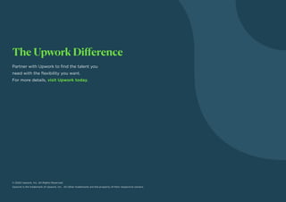 The Upwork Difference
Partner with Upwork to find the talent you
need with the flexibility you want.
For more details, visit Upwork today.
© 2020 Upwork, Inc. All Rights Reserved.
Upwork is the trademark of Upwork, Inc. All other trademarks are the property of their respective owners.
 