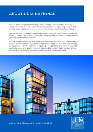UDIA is the development industry’s most broadly representative industry
association with more than 2,500 member companies – spanning top tier global
enterprises and consultants to local governments and small-scale developers.
We have a long history of engaging positively with the Federal Government on
issues critical to the property industry – spanning tax, population, infrastructure,
land use planning and beyond.
UDIA National’s advocacy is defined by our National Council – but informed by a
diverse membership base, extensive network of state councils and committees
and businesses on the frontline of housing development. Our voice is backed by
real experience and quality research designed to support good policy making
and dialogue with governments, oppositions and the bureaucracy.
ABOUT UDIA NATIONAL
A PLAN FOR ECONOMIC REVIVAL | PAGE 10
 