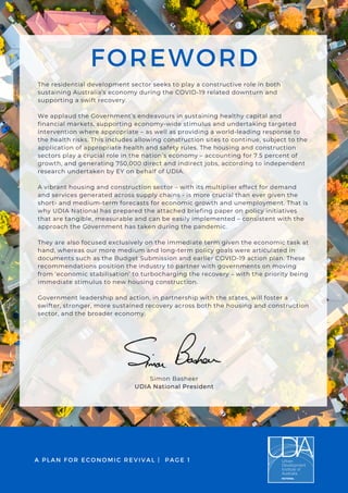 FOREWORD
The residential development sector seeks to play a constructive role in both
sustaining Australia’s economy during the COVID-19 related downturn and
supporting a swift recovery.
We applaud the Government’s endeavours in sustaining healthy capital and
financial markets, supporting economy-wide stimulus and undertaking targeted
intervention where appropriate – as well as providing a world-leading response to
the health risks. This includes allowing construction sites to continue, subject to the
application of appropriate health and safety rules. The housing and construction
sectors play a crucial role in the nation’s economy – accounting for 7.5 percent of
growth, and generating 750,000 direct and indirect jobs, according to independent
research undertaken by EY on behalf of UDIA.
A vibrant housing and construction sector – with its multiplier effect for demand
and services generated across supply chains - is more crucial than ever given the
short- and medium-term forecasts for economic growth and unemployment. That is
why UDIA National has prepared the attached briefing paper on policy initiatives
that are tangible, measurable and can be easily implemented – consistent with the
approach the Government has taken during the pandemic.
They are also focused exclusively on the immediate term given the economic task at
hand, whereas our more medium and long-term policy goals were articulated in
documents such as the Budget Submission and earlier COVID-19 action plan. These
recommendations position the industry to partner with governments on moving
from ‘economic stabilisation’ to turbocharging the recovery – with the priority being
immediate stimulus to new housing construction.
Government leadership and action, in partnership with the states, will foster a
swifter, stronger, more sustained recovery across both the housing and construction
sector, and the broader economy.
A PLAN FOR ECONOMIC REVIVAL | PAGE 1
Simon Basheer
UDIA National President
 