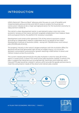 UDIA’s National’s “Bounce Back” advocacy plan focuses on a set of tangible and
implementable policy priorities and reform areas to enable the housing and
construction industry to be a major springboard sector for the Australian economy to
rebound from COVID-19.
 
The nation’s urban development sector is well placed to play a vital role in the
economic recovery of the nation and with targeted collaboration from Federal, State
and Local governments, the platform for recovery is available.
 
Development and construction generate 7.5% of the nation’s economic output
according to independent research undertaken by EY on behalf of the Urban
Development Institute of Australia (UDIA) – along with 750,000 direct and indirect
jobs (212,000 jobs directly).
 
The property industry is the nation’s largest employer with the multiplier effect for
demand and services generated right across its supply chains, it is crucial for
domestic consumption and economic growth resulting in $312 billion in direct and
indirect output across the economy.
The current industry benchmark for the jobs multiplier is that for every $1 million
spent in construction: 2 direct FTE construction jobs would be created, 3 indirect FTE
jobs in supporting industries such as engineering, machinery and materials, and 2
induced FTE jobs would be created in sectors which provide the goods and services to
meet the consumption needs of the direct and indirect jobs created.
A PLAN FOR ECONOMIC REVIVAL | PAGE 2
INTRODUCTION
 
