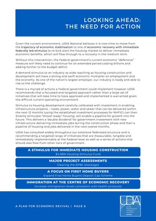 Given the current environment, UDIA National believes it is now time to move from
the trajectory of economic stabilisation to one of economic recovery with immediate
federally led stimulus to re-kick start the housing market to deliver immediate
economic benefits, which will flow through to a recovery in the medium term.
Without this intervention, the Federal government’s current economic “defensive”
measure will likely need to continue for an extended period costing billions and
adding further to the budget deficit.
A demand stimulus to an industry as wide reaching as housing construction and
development will have a strong and swift economic multiplier on employment and
the economy. As one of the nation’s largest employer, our industry is ready and able to
rise to the challenge.
There is a myriad of actions a Federal government could implement however UDIA
recommends that a focussed and targeted approach rather than a large set of
initiatives that will take time to have approved and implemented is warranted given
the difficult current operating environment.
Stimulus to housing development carefully calibrated with investment in enabling
infrastructure projects – roads, power, water and sewer that can be delivered within
the next 12 months (using the established investment processes for NHFIC) can then
directly stimulate “shovel ready” housing, will enable a pipeline for growth into the
future. This delivers a ‘double dividend’ for government investment with new
infrastructure delivering immediate jobs during the construction phase and then a
pipeline of housing and jobs delivered in the next twelve months.
UDIA has consulted widely throughout our extensive federated structure and is
recommending a targeted range of initiatives that are measurable, tangible and
immediately implementable at the Federal level as well as a series of actions that
should also flow from other tiers of government.
LOOKING AHEAD:
THE NEED FOR ACTION
MAJOR PROJECT ASSESSMENTS
Clearing the EPBC blockages
A STIMULUS FOR IMMEDIATE HOUSING CONSTRUCTION
$4.5BN Housing Stimulus Fund
A FOCUS ON FIRST HOME BUYERS
Expand First Home Buyers Deposit Gap Scheme
IMMIGRATION AT THE CENTRE OF ECONOMIC RECOVERY
Increase immigration levels consistent with health protocols
A PLAN FOR ECONOMIC REVIVAL | PAGE 6
 