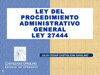 LEY DEL
    PROCEDIMIENTO
    ADMINISTRATIVO
       GENERAL
      LEY 27444


         JULIO CESAR CASTIGLIONI GHIGLINO




1
 