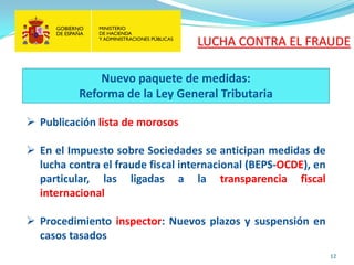 12 
 
Publicación lista de morosos 
 
En el Impuesto sobre Sociedades se anticipan medidas de lucha contra el fraude fiscal internacional (BEPS-OCDE), en particular, las ligadas a la transparencia fiscal internacional 
 
Procedimiento inspector: Nuevos plazos y suspensión en casos tasados 
Nuevo paquete de medidas: Reforma de la Ley General Tributaria 
LUCHA CONTRA EL FRAUDE  