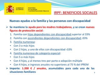 8 
 
Se mantiene la ayuda para las madres trabajadoras, y se crean nuevas figuras de protección social: 
1. 
Familia con hijos dependientes con discapacidad superior al 33% 
2. 
Familia con ascendientes dependientes con discapacidad ›33% 
3. 
Familia numerosa: 
• 
Con 3 o más hijos 
• 
Con 2 hijos, y uno de ellos con discapacidad ›33% 
4. 
Familia numerosa de categoría especial: 
• 
Con 5 o más hijos 
• 
Con 4 hijos, y al menos tres por parto o adopción múltiple 
• 
Con 4 hijos, e ingresos anuales no superiores al 75 % del IPREM 
 
Importe: 1.200 € / anuales, acumulables para cada una de las situaciones familiares 
Nuevas ayudas a la familia y las personas con discapacidad 
IRPF: BENEFICIOS SOCIALES  