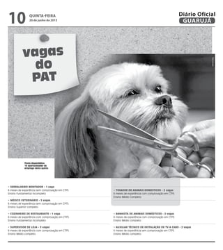 vagas
do
PAT
Posto disponibiliza
16 oportunidades de
emprego nesta quinta
• SERRALHEIRO MONTADOR - 1 vaga
6 meses de experiência sem comprovação em CTPS
Ensino Fundamental incompleto
• MÉDICO VETERINÁRIO - 5 vagas
6 meses de experiência sem comprovação em CPTS
Ensino Superior completo
• COZINHEIRO DE RESTAURANTE - 1 vaga
6 meses de experiência com comprovação em CTPS
Ensino Fundamental incompleto
• SUPERVISOR DE LOJA - 3 vagas
6 meses de experiência com comprovação em CTPS
Ensino Médio completo
• TOSADOR DE ANIMAIS DOMESTICOS - 2 vagas
6 meses de experiência com comprovação em CTPS
Ensino Médio Completo
• BANHISTA DE ANIMAIS DOMÉSTICOS - 2 vagas
6 meses de experiência com comprovação em CTPS
Ensino Médio completo
• AUXILIAR TÉCNICO DE INSTALAÇÃO DE TV A CABO - 2 vagas
6 meses de experiência sem comprovação em CTPS
Ensino Médio completo
Reprodução
quinta-feira
20 de junho de 2013
10 GUARUJÁ
Diário Oficial
 
