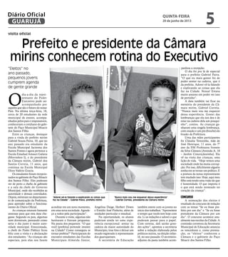 visita oficial
“Eleitos” no
ano passado,
pequenos jovens
cumprem agenda
de gente grande
O
dia-a-dia da repre-
sentante do Poder
Executivo pode ser
acompanhado por
aqueles que são o futuro do nosso
País. Na última terça-feira, 18,
cerca de 20 estudantes da rede
municipal de ensino, acompa-
nhados pelos pais e responsáveis,
conheceram o cotidiano do gabi-
nete do Paço Municipal Moacir
dos Santos Filho.
Entre as crianças, destaque
para a vinda do prefeito mirim
Gabriel Souza Paiva, 10, que no
ano passado era estudante da
Escola Municipal Jacirema dos
Santos Fontes e agora pertence a
Escola Estadual Amauri Galiera
(Morrinhos I), e do presidente
da Câmara mirim, Gabriel dos
Santos Correia, 11 anos, que
continua na Escola Municipal
Dirce Valério Gracia.
Os estudantes foram recepcio-
nadosnogabinetedoPaçoMoacir
dos Santos Filho. Eles puderam
ver de perto a chefia de gabinete
e a sala da chefe do Governo
Municipal, onde são recebidos as
autoridade e demais convidados.
Depois,estiveramnodepartamen-
to de comunicação da Prefeitura,
para aprender sobre o funciona-
mento do Diário Oficial.
As crianças estavam bastante
ansiosas para que esta data che-
gasse. Segundo os pais, algumas
nem dormiram, pensando como
seria o dia junto à maior auto-
ridade municipal. Emocionada,
a chefe do Poder Pùblico ficou
feliz com a visita e a declaração
dos estudantes. “As crianças são
especiais, pois elas nos fazem
acreditar em um novo momento,
em uma nova sociedade. Agrade-
ço a todos pela participação”.
Durante a visita, algumas não
hesitaram e fizeram perguntas.
Na pauta dos pequenos: “O que
você (prefeita) pretende investir
na Cidade? Como conseguiu se
tornar prefeita?” Participaram do
encontro estudantes das Escolas
Municipais Almeida Júnior,
Angelina Daige, Herbert Down
e Emídio José Pinheito, além de
unidades particular e estadual.
Na oportunidade, os alunos
puderam ainda ter uma expe-
riência excepcional: sentar na
cadeira da maior autoridade do
Município, tirar foto e deixar um
recado registrado à representante
dos guarujaenses.
A secretária de Educação
“Adorei vê-la falando e explicando as coisas que
faz na Cidade” - Gabriel Paiva, prefeito mirim
“Nunca mais vou me esquecer dessa experiência”
- Gabriel Correia, presidente da Câmara mirim
Prefeito e presidente da Câmara
mirins conhecem rotina do Executivo
panhou a recepção.
O dia foi pra lá de especial
para o prefeito Gabriel Paiva.
“O que eu mais gostei foi de
poder sentar na cadeira, que é
da prefeita. Adorei vê-la falando
e explicando as coisas que ela
faz na Cidade. Nossa! Estava
muito ansioso em poder ver isso
de pertinho”.
A data também vai ficar na
memória do presidente da Câ-
mara mirim, Gabriel Correia.
“Nunca mais vou me esquecer
dessa experiência. Gostei das
lembranças que ela nos deu e de
estar na cadeira dela um pouqui-
nho”, contou. As crianças ga-
nharam uma singela lembrança,
com oração e um pin (broche) do
brasão da Prefeitura.
Uma das mães participantes
foi Cláudia Terezinha, mãe de
José Henrique, 11 anos, do 7º
ano da EM Professora Ivonete
da Silva Câmara (Avenida A, 18
– Jardim Conceiçãozinha). Ela
vê na visita das crianças, uma
lição de vida. “Hoje vemos uma
sociedade onde há muita corrup-
ção. Por isso, dificilmente alguém
sonha em se tornar um político. E
a postura da nossa representante
tem mudado isso. Hoje, aqui meu
filho está tendo uma visão do que
é honestidade. O que importa é
o que está sendo nomeado no
coração da criança”.
Concurso
A nomeação dos eleitos é
resultado do concurso de redação
com os temas “Se eu fosse pre-
feito por um dia” e “Se eu fosse
presidente da Câmara por um
dia”. O concurso acontece anu-
almente nas escolas da Cidade. A
comissão corretora da Secretaria
Municipal de Educação anuncia
os vencedores e, como premia-
ção, os “eleitos” conhecem a
Câmara e o gabinete do Paço
Moacir dos Santos Filho.
também esteve com os jovens no
início dos trabalhos. “Aproveitem
o tempo que vocês tem hoje com
ela. Li as redações e adorei o que
puderam passar para o papel.
Com certeza, dali sairão gran-
des ações”, apontou a secretária
sobre a redação elaborada pelos
políticos mirins, na eleição infan-
til, no ano passado. O secretário-
adjunto da pasta também acom-
FotosRaimundoNogueira
quinta-feira
20 de junho de 2013
5GUARUJÁ
Diário Oficial
 