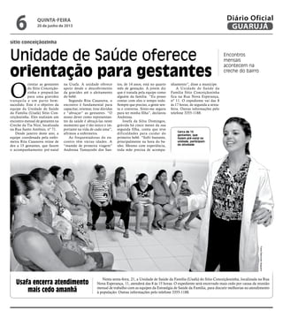 sítio conceiçãozinha
Unidade de Saúde oferece
orientação para gestantes
Encontros
mensais
acontecem na
creche do bairro
O
rientar as gestantes
do Sítio Conceição-
zinha e prepará-las
para uma gravidez
tranquila e um parto bem-
sucedido. Este é o objetivo da
equipe da Unidade de Saúde
da Família (Usafa) Sítio Con-
ceiçãozinha. Eles realizam um
encontro mensal de gestantes na
Creche da Tia Nice, localizada
na Rua Santo Antônio, nº 71.
Desde janeiro deste ano, a
equipe coordenada pela enfer-
meira Rita Casanova reúne de
dez a 15 gestantes, que fazem
o acompanhamento pré-natal
na Usafa. A unidade oferece
apoio desde o descobrimento
da gravidez até o aleitamento
do bebê.
Segundo Rita Casanova, o
encontro é fundamental para
capacitar, orientar, tirar dúvidas
e “abraçar” as gestantes. “O
nosso dever como representan-
tes da saúde é abraçá-las neste
momento que é tão único e im-
portante na vida de cada uma”,
afirmou a enfermeira.
As frequentadoras do en-
contro têm várias idades. A
“mamãe de primeira viagem”
Andressa Tamayoshi dos San-
tos, de 14 anos, está no quarto
mês de gestação. A jovem diz
que é tratada pela equipe como
alguém da família. “Eu posso
contar com eles o tempo todo.
Sempre que preciso, a gente sen-
ta e conversa. Sinto-me segura
para ter minha filha”, declarou
Andressa.
Josefa da Silva Domingos,
grávida há cinco meses da sua
segunda filha, conta que teve
dificuldades para cuidar do
primeiro bebê. “Sofri bastante,
principalmente na hora do ba-
nho. Mesmo com experiência,
toda mãe precisa de acompa-
nhamento”, disse a munícipe.
A Unidade de Saúde da
Família Sítio Conceiçãozinha
fica na Rua Nova Esperança,
nº 11. O expediente vai das 8
às 17 horas, de segunda a sexta-
feira. Outras informações pelo
telefone 3355-1188.
Cerca de 15
gestantes, que
fazem pré-natal na
unidade, participam
da atividade
Usafa encerra atendimento
mais cedo amanhã
Nesta sexta-feira, 21, a Unidade de Saúde da Família (Usafa) do Sítio Conceiçãozinha, localizada na Rua
Nova Esperança, 11, atenderá das 8 às 15 horas. O expediente será encerrado mais cedo por causa da reunião
mensal de trabalho com as equipes da Estratégia de Saúde da Família, para discutir melhorias no atendimento
à população. Outras informações pelo telefone 3355-1188.
FotosRaimundoNogueira
quinta-feira
20 de junho de 2013
6 GUARUJÁ
Diário Oficial
 
