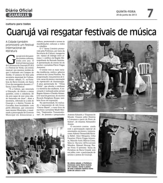 cultura para todos
Guarujá vai resgatar festivais de música
A Cidade também
promoverá um festival
internacional de
literatura
No último sábado, a Prefeitura
promoveu sarau lítero-musical,
com músicos, atores e poetas
de toda a Baixada Santista numa
tarde de cultura e arte
G
uarujá terá dois gran-
des eventos culturais,
ainda este ano. O
festival Internacional
de Literatura do Guarujá (FLIG)
e o Festival de Verão, um evento
musical, nos mesmos moldes do
que é realizado em Campos do
Jordão. O anúncio foi feito pela
secretária municipal de Cultura,
no último sábado, 15, na Forta-
leza da Barra Grande, em Santa
Cruz dos navegantes durante o 1º
Sarau Lítero-Musical.
“É a Cultura, que associada
à Educação, dá direito a outras
questões, como a cidadania. Só
ela será capaz de unir uma cida-
de fraturada em duas”, disse a
secretária, referindo-se a sede de
Guarujá e o distrito Vicente de
Carvalho, duas localidades com
perfis diferentes, que coexistem
num mesmo Município, e ressal-
tando a preocupação do Governo
Municipal em democratizar a
cultura, promovendo o acesso às
manifestações culturais a todos
os cidadãos.
O 1º Sarau Literário promo-
vido pela Prefeitura, por meio da
Secretaria de Cultura, inaugurou
um espaço de diálogo entre ar-
tistas e o público da Região Me-
tropolitana da Baixada Santista.
A apresentação do evento foi do
escritor e jornalista Flávio Viegas
Amoreira.
O evento teve as mais varia-
das tendências, estilos e gêneros
artísticos do Litoral Paulista. Na
programação, lançamentos de li-
vros, sarau de poesia e encenação
de espetáculos de dramaturgia.
A peça apresentada foi “Dona
Doida”, que aborda o cotidiano
e a memória das mulheres. A en-
cenação é realizada pelas atrizes
Regina Alonso e Claudia Alonso.
Um varal de gravuras, do escritor
Ricardo Rutigliano Roque, tam-
bém ficou em exposição.
Na oportunidade, foi realiza-
do o lançamento de três livros:
"Outras Marés", o novo livro da
escritora e jornalista Madô Mar-
tins; "Impressões Transmoder-
nas", do pianista e pesquisador Antonio Eduardo, e "Esquinas do
Mundo: Ensaios sobre História
e Literatura a partir do Porto de
Santos", do ensaísta Alessandro
Atanes.
O encontro contou ainda
com a participação especial de
renomados escritores e músicos,
como Ademir Demarchi& Revis-
ta Babel; Alice Mesquita; Célia
Faustino; Flávio Viegas Amorei-
ra; Marcelo Ariel; Márcia Costa;
Márcio Barreto &Percutindo
Mundos; Manoel Herzog; Poe-
tas Vivos. O próximo Sarau da
Fortaleza da Barra Grande será
em julho, com a participação de
artistas e poetas do Guarujá.
FotosMarcosMiguel
quinta-feira
20 de junho de 2013
7GUARUJÁ
Diário Oficial
 