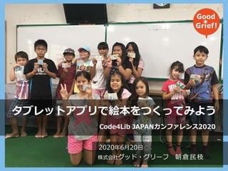 2020年6月20日
株式会社グッド・グリーフ 朝倉民枝
タブレットアプリで絵本をつくってみよう
Code4Lib JAPANカンファレンス2020
 