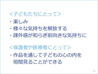 ＜子どもたちにとって＞
・楽しみ
・様々な気持ちを解放する
・疎外感が和らぎ前向きな気持ちに
＜保護者や医療者にとって＞
・作品を通して子どもの心の内を
垣間見ることができる
101
 