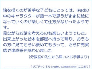 絵を描くのが苦手な子どもにとっては、iPadの
中のキャラクターが指一本で思うがままに絵に
なっていくのが楽しくて仕方がなかったようで
す。
見ながらお話を考えるのも楽しいようでした。
出来上がった絵本を部屋へ持って帰り、おうち
の方に見てもらい褒めてもらって、さらに充実
感や達成感を味わいました
（分教室の先生から届いたお手紙より)
------------------------- ↑サブチャンネル (iPad無しでご参加の方向け) ここまで↑
 