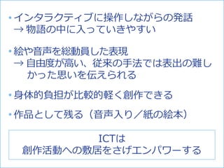 絵や音声を総動員した表現
→ 自由度が高い、従来の手法では表出の難し
かった思いを伝えられる
インタラクティブに操作しながらの発話
→ 物語の中に入っていきやすい
作品として残る（音声入り／紙の絵本）
身体的負担が比較的軽く創作できる
ICTは
創作活動への敷居をさげエンパワーする
 