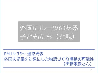 外国にルーツのある
子どもたち（と親）
PM14:35～ 通常発表
外国人児童を対象にした物語づくり活動の可能性
（伊藤孝良さん）
35
 