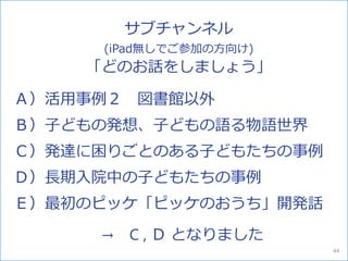 Ａ）活用事例２ 図書館以外
Ｂ）子どもの発想、子どもの語る物語世界
Ｃ）発達に困りごとのある子どもたちの事例
Ｄ）長期入院中の子どもたちの事例
Ｅ）最初のピッケ「ピッケのおうち」開発話
サブチャンネル
(iPad無しでご参加の方向け)
「どのお話をしましょう」
→ C , Ｄ となりました
44
 