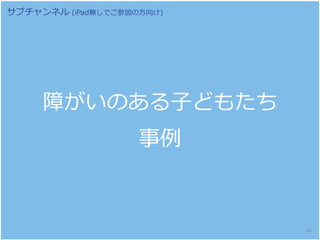 障がいのある子どもたち
事例
サブチャンネル (iPad無しでご参加の方向け)
45
 