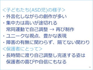 ＜子どもたち(ASD児)の様子＞
・外言化しながらの創作が多い
・集中力は高いが途切れる
常同運動で自己調整 → 再び制作
・ユニークな視点、豊かな表現
・障害の有無に関わらず、隔てない関わり
＜保護者にとって＞
・長時間に渡り自己調整し完遂する姿は
保護者の喜びや自信にもなる
90
 