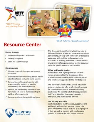 Resource Center
The Resource Center (formerly Learning Lab) at
Milpitas Christian School is a place where students
can come to get help with homework or to receive
assistance with building skills needed to be
successful in learning and in life. Our one-to-one
environment offers personalized service designed
to fit the specific needs of each student.
Gifted and Special Services
For students with highly gifted and creative
minds, programs like the Renaissance Club
stimulate critical thinking while providing social
and emotional support with like-minded peers.
The Resource Center is not a special education
program, but we do offer a selection of services
for students with mild to moderate learning
disabilities. We work to satisfy the requirements
in IEP and 504 plans developed by doctors,
therapists, and public school officials.
Our Priority: Your Child
We help students feel treasured, supported and
validated; without that, learning cannot take
place. One of the unique features of our program
is that we seek to connect with teachers and
parents to provide the best service possible.
HELPING STUDENTS
• Understand homework assignments
• Develop study skills
• Learn the English language
OUR UNIQUENESS
✓ Direct access to all classroom teachers and
curriculum
✓ Available in-classroom learning devices include
adjustable tables, tools, and sound systems
✓ Sensory Room offers a safe, comfortable
environment for students to regulate
themselves (calm down or perk up)
✓ Services are conveniently available on-site.
Parents do not need to make separate pick-
up/drop-off arrangements
✓ Remote tutoring is also available via Zoom
“BEST Tutoring / Educational Center”
“BEST Tutoring
and Learning Center”
 