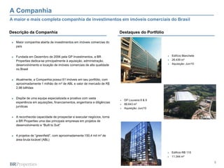 A Companhia
A maior e mais completa companhia de investimentos em imóveis comerciais do Brasil

Descrição da Companhia                                                     Destaques do Portfólio

 ►   Maior companhia aberta de investimentos em imóveis comercias do
     país


 ►   Fundada em Dezembro de 2006 pela GP Investimentos, a BR                                           Edifício Manchete
     Properties dedica-se principalmente à aquisição, administração,                                   26.439 m²
     desenvolvimento e locação de imóveis comerciais de alta qualidade                                 Aquisição: Jun/10
     no Brasil


 ►   Atualmente, a Companhia possui 61 imóveis em seu portfólio, com
     aproximadamente 1 milhão de m² de ABL e valor de mercado de R$
     2,98 billhões


 ►   Dispõe de uma equipe especializada e proativa com vasta
                                                                              DP Louveira 8 & 9
     experiência em aquisições, financiamentos, engenharia e diligências
                                                                              88.643 m²
     jurídicas
                                                                              Aquisição: Jun/10


 ►   A reconhecida capacidade de prospectar e executar negócios, torna
     a BR Properties uma das principais empresas em projetos de
     desenvolvimento e “Built to Suit”


 ►   4 projetos de “greenfield”, com aproximadamente 150,4 mil m² de
     área bruta locável (ABL)



                                                                                                       Edifício RB 115
                                                                                                       11.344 m²

                                                                                                                            3
 