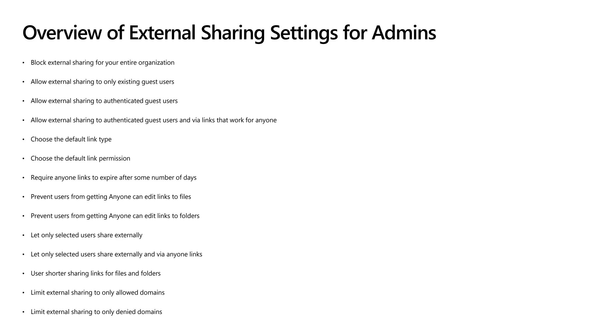 Overview of External Sharing Settings for Admins
• Block external sharing for your entire organization
• Allow external sharing to only existing guest users
• Allow external sharing to authenticated guest users
• Allow external sharing to authenticated guest users and via links that work for anyone
• Choose the default link type
• Choose the default link permission
• Require anyone links to expire after some number of days
• Prevent users from getting Anyone can edit links to files
• Prevent users from getting Anyone can edit links to folders
• Let only selected users share externally
• Let only selected users share externally and via anyone links
• User shorter sharing links for files and folders
• Limit external sharing to only allowed domains
• Limit external sharing to only denied domains
 