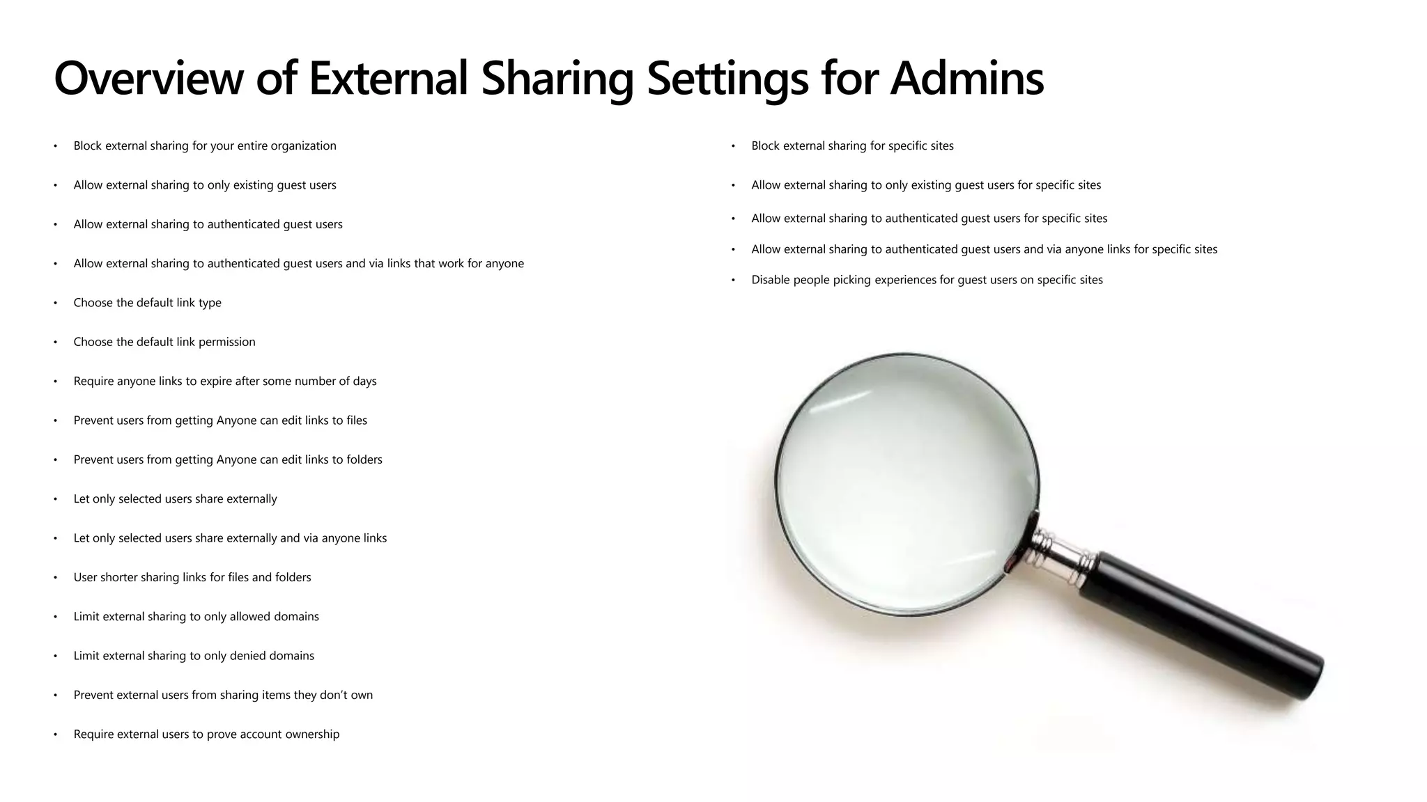 • Block external sharing for your entire organization
• Allow external sharing to only existing guest users
• Allow external sharing to authenticated guest users
• Allow external sharing to authenticated guest users and via links that work for anyone
• Choose the default link type
• Choose the default link permission
• Require anyone links to expire after some number of days
• Prevent users from getting Anyone can edit links to files
• Prevent users from getting Anyone can edit links to folders
• Let only selected users share externally
• Let only selected users share externally and via anyone links
• User shorter sharing links for files and folders
• Limit external sharing to only allowed domains
• Limit external sharing to only denied domains
• Prevent external users from sharing items they don’t own
• Require external users to prove account ownership
• Block external sharing for specific sites
• Allow external sharing to only existing guest users for specific sites
• Allow external sharing to authenticated guest users for specific sites
• Allow external sharing to authenticated guest users and via anyone links for specific sites
• Disable people picking experiences for guest users on specific sites
Overview of External Sharing Settings for Admins
 