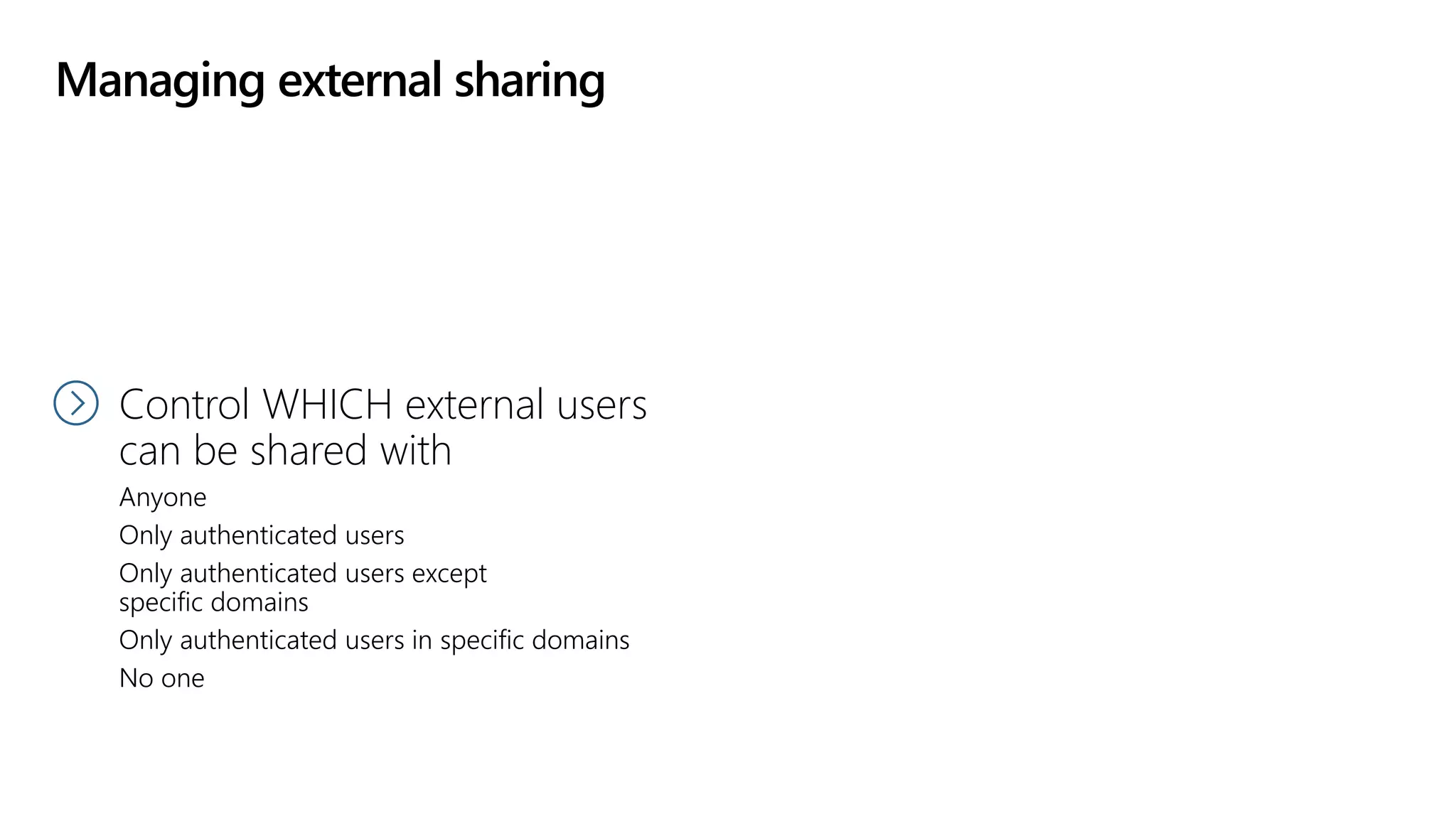 Managing external sharing
Control WHO can share
to external users
Everyone
Only specific people
No one
Control WHICH external users
can be shared with
Anyone
Only authenticated users
Only authenticated users except
specific domains
Only authenticated users in specific domains
No one
 