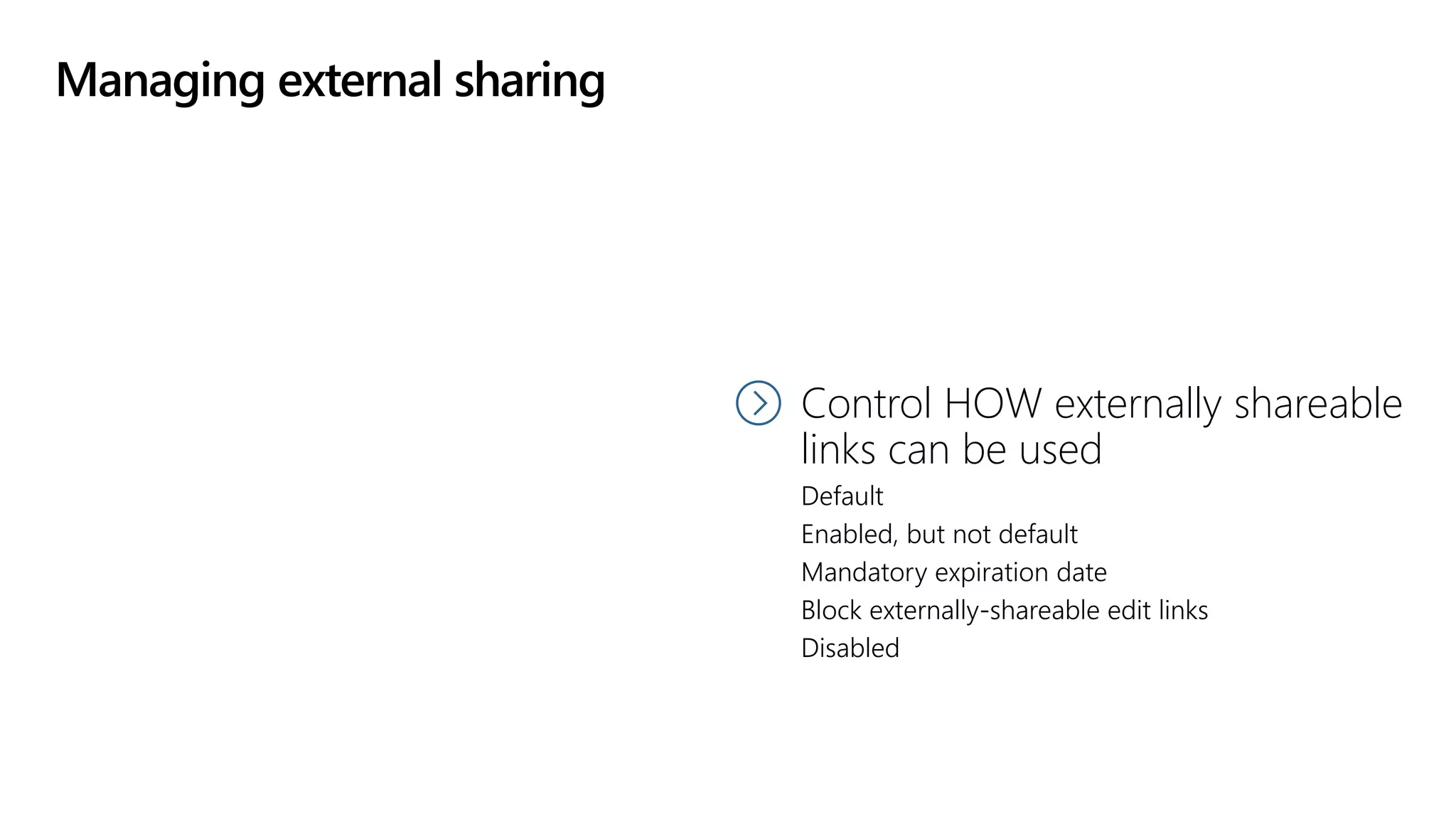 Managing external sharing
Control WHAT can be
shared externally
Anything
Only specific libraries
Only files without sensitive content
Control HOW externally shareable
links can be used
Default
Enabled, but not default
Mandatory expiration date
Block externally-shareable edit links
Disabled
 