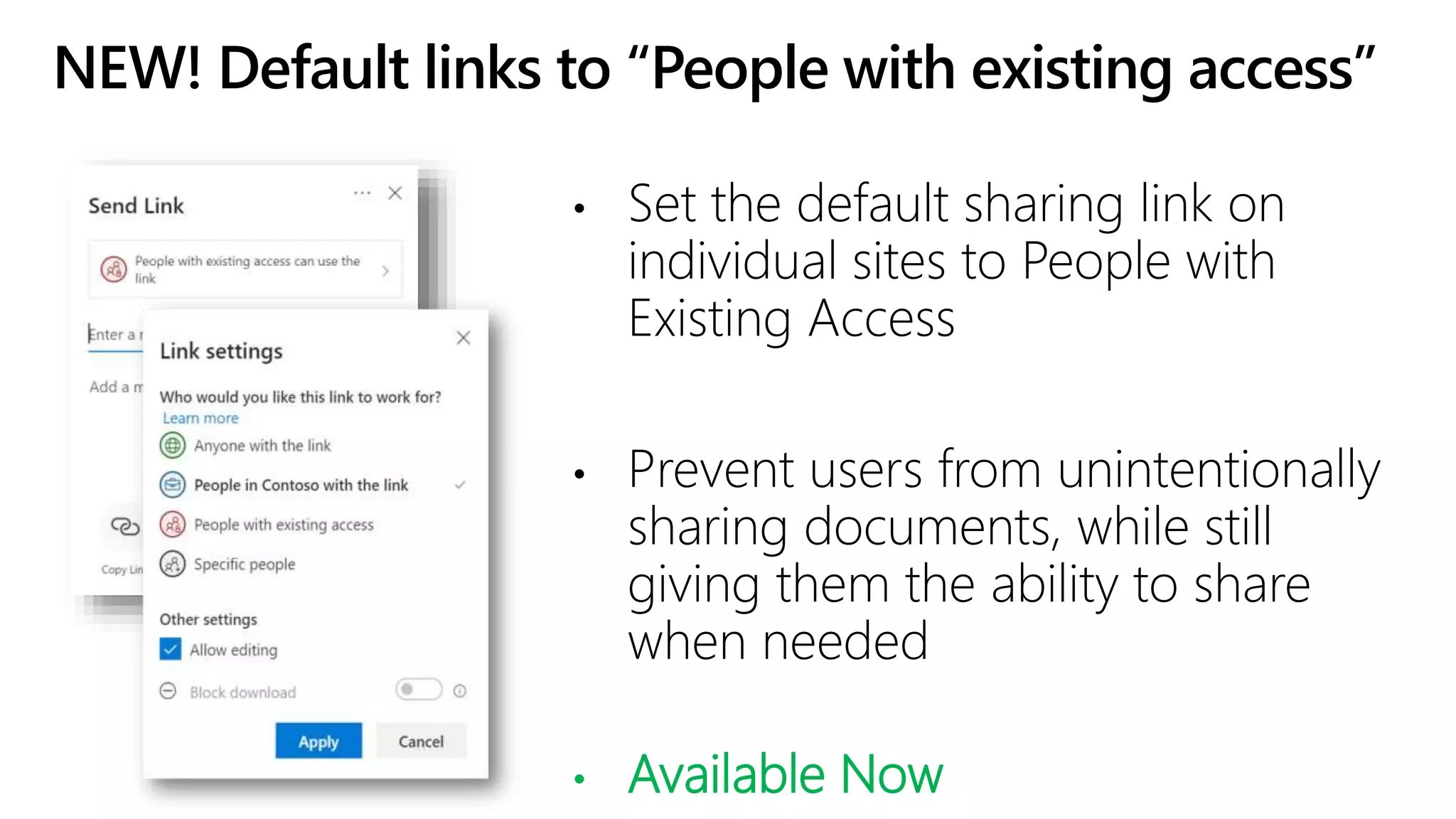 NEW! Default links to “People with existing access”
• Set the default sharing link on
individual sites to People with
Existing Access
• Prevent users from unintentionally
sharing documents, while still
giving them the ability to share
when needed
• Available Now
 
