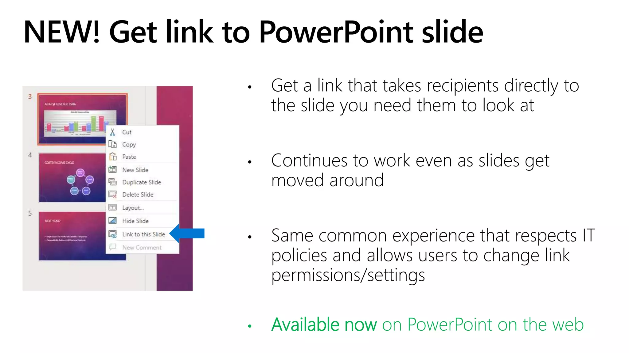 NEW! Get link to PowerPoint slide
• Get a link that takes recipients directly to
the slide you need them to look at
• Continues to work even as slides get
moved around
• Same common experience that respects IT
policies and allows users to change link
permissions/settings
• Available now on PowerPoint on the web
 