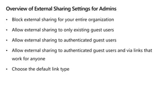 Overview of External Sharing Settings for Admins
• Block external sharing for your entire organization
• Allow external sharing to only existing guest users
• Allow external sharing to authenticated guest users
• Allow external sharing to authenticated guest users and via links that
work for anyone
• Choose the default link type
 