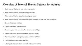 Overview of External Sharing Settings for Admins
• Block external sharing for your entire organization
• Allow external sharing to only existing guest users
• Allow external sharing to authenticated guest users
• Allow external sharing to authenticated guest users and via links that work for anyone
• Choose the default link type
• Choose the default link permission
• Require anyone links to expire after some number of days
• Prevent users from getting Anyone can edit links to files
• Prevent users from getting Anyone can edit links to folders
• Let only selected users share externally
• Let only selected users share externally and via anyone links
 