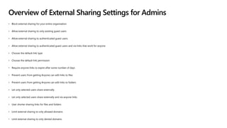 Overview of External Sharing Settings for Admins
• Block external sharing for your entire organization
• Allow external sharing to only existing guest users
• Allow external sharing to authenticated guest users
• Allow external sharing to authenticated guest users and via links that work for anyone
• Choose the default link type
• Choose the default link permission
• Require anyone links to expire after some number of days
• Prevent users from getting Anyone can edit links to files
• Prevent users from getting Anyone can edit links to folders
• Let only selected users share externally
• Let only selected users share externally and via anyone links
• User shorter sharing links for files and folders
• Limit external sharing to only allowed domains
• Limit external sharing to only denied domains
 