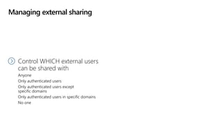 Managing external sharing
Control WHO can share
to external users
Everyone
Only specific people
No one
Control WHICH external users
can be shared with
Anyone
Only authenticated users
Only authenticated users except
specific domains
Only authenticated users in specific domains
No one
 