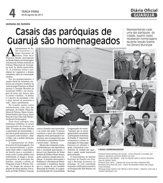 semana da família
Casais das paróquias de
Guarujá são homenageados
Representando cada
uma das paróquias da
Cidade, quatro casais
receberam homenagens
durante Sessão Solene
na Câmara Municipal
A
representante do Po-
der Executivo e o
bispo diocesano de
Santos, Dom Jacyr
Francisco Braido, participaram
da Sessão Solene em homenagem
a Semana da Família realizada na
Câmara Municipal de Guarujá,
na noite da última quinta-feira,
15. A cerimonia reuniu o pre-
sidente do Legislativo e demais
vereadores, além da comunidade
católica.
Em seu pronunciamento, o
orador oficial da cerimônia con-
fessou sua emoção e lembrou da
visita do papa Francisco no Brasil
durante a Jornada Mundial da
Juventude (JMJ) e da mensa-
gem de amor que deixou para
os jovens e famílias. “A família
é o alicerce da sociedade e tem
o dom natural de promover a
vida”, disse o parlamentar.
Na ocasião, quatro casais
representando cada uma das
paróquias da Cidade: Nossa Se-
nhora de Fátima e Santo Amaro,
Nossa Senhora das Graças, Santa
Rosa de Lima e São João Batista,
receberam homenagens.
Dom Jacyr entregou uma
lembrança simbólica ao jovem
representante de Guarujá na
JMJ. “É tempo de amor. Família
é patrimônio da humanidade, o
que não se pode mensurar o valor
e se guarda como tesouro”, disse
o bispo, que a pedido abençoou
os presentes.
A representante do Poder
Executivo foi homenageada. Em
seu pronunciamento, a gover-
nante falou sobre a importância
da família para a sociedade e
ainda como o poder público está
enfrentando as drogas e álcool,
mecanismos de destruição das
famílias, citando a adesão ao
Programa Crack É Preciso Ven-
cer. “As drogas são motivos de
aflições de tantas famílias. Em re-
lação ao Poder Público, Guarujá
Casais homenageados
Paróquia Nossa Senhora das Graças - Carlos Eduardo Conceição dos
Santos e Alexandra Verônica Martins de Lima.
Paróquia São João Batista – João do Espírito Santo e Selma Terezinha
Silva do Espírito Santo.
Paróquia Bom Jesus – Leandro de Souza da Silva e Edivania Silva
Paróquia Santa Rosa de Lima – Edson de Andrade e Maria das Graças
Costa Andrade.
Paróquia Nossa Senhora de Fátima e Santo Amaro – Severino José Lino e
Josilene Rodrigues Lino
coloca a família como prioridade
e no centro das ações. É preciso
convênios e apoio das entidades
religiosas. Essa participação é im-
portante, para conseguirmos que
as famílias se mantenham firmes
e preservadas”, declarou.
Mesmonãocompondoamesa,
masfazendojusasuaimportância
para a sociedade guarujaense, o
pároco Luiz Aparecido, da Nossa
SenhoradeFátimaeSantoAmaro,
pediu a palavra e propôs duas mu-
danças. A primeira direcionada a
Prefeitura e a Secretaria de Desen-
volvimento e Assistência Social,
que é a criação de um Conselho
Municipal da Família. Já a segun-
da reivindicação foi encaminhada
à organização do evento.
“Gostaria que as outras
igrejasfossemconvidadas
aparticiparemdaSemana
daFamília.É importante
começarmos a pensar na
mensagem do nosso papa
Francisco em abrimos a
igreja, começamos o ecu-
menismo de verdade por aqui”,
disse o padre, sendo ovacionado
pelos presentes.
O encerramento da Semana
Nacional da Família em Gua-
rujá e Bertioga aconteceu no
domingo, 18, com caminhada
luminosa e celebração eucarística
na Paróquia São João Batista, em
Bertioga.
Fotos
Roberto
Sander
Jr.
terça-feira
20 de agosto de 2013
4 GUARUJÁ
Diário Oficial
 