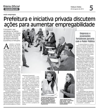 mais empregos
Prefeitura e iniciativa privada discutem
ações para aumentar empregabilidade
O encontro, que
aconteceu na última
quinta-feira, 15, integra
o calendário mensal da
Secretaria Municipal
de Desenvolvimento
Econômico e Portuário
“Estamos em expansão por causa
do novo estaleiro. Buscamos
profissionais capacitados e o
PAT tem colaborado bastante”
- Vanessa da Silva, assistente
de Desenvolvimento Humano e
Organizacional
“Temos lançado diversas
vagas no PAT e os resultados
já são visíveis” - Thaís
Simões, coordenadora de
Sustentabilidade
A
umentar a emprega-
bilidade dos mora-
dores de Guarujá e
Vicente de Carvalho,
a partir de uma ação articulada
do Poder Público com empresas
e associações de classe. Este é o
objetivo da Prefeitura de Guaru-
já. Para obter o resultado, que já
teve alguns avanços, a Secretaria
Municipal de Desenvolvimento
Econômico e Portuário conduz
uma discussão para otimizar o
serviço do Posto de Atendimento
ao Trabalhador (PAT) e, conse-
quentemente, elevar a oferta de
vagas de emprego na Cidade.
Mensalmente, a Secretaria,
um grupo de empresas e associa-
ções se reúnem para definir ações
que obtenham números mais
favoráveis em relação aos empre-
gos no Município, tendo o PAT
como referência. A iniciativa já
rende frutos. Só no mês de junho
houve um aumento de 350 vagas.
Além disso, a empresa Wilson
Sons doou duas mesas (uma de
atendimento e outra de reunião) e
seis cadeiras ao Posto de Atendi-
mento ao Trabalhador. Em breve,
a empresa encaminhará ao órgão
divisórias para atendimento.
Na última quinta-feira, 15, re-
presentantesdaPrefeitura,Câmara
dos Dirigentes Lojistas (CDL),
AssociaçãodaOrlaedasempresas
Saipem e Wilson Sons participa-
ram de reunião na sede da CDL.
O encontro foi conduzido pelo
secretário municipal de Desenvol-
vimento Econômico e Portuário e
pela secretária-adjunta de Desen-
A empresa Saipem se compro-
meteu em oferecer treinamentos
para os servidores do PAT rela-
cionados a Recursos Humanos e
Tecnologia da Informação. Já a
Wilson Sons, além da doação dos
móveis, colocou funcionários à
disposição para possíveis melho-
rias na estrutura do órgão.
Para a assistente de Desenvolvi-
mento Humano e Organizacional
da Wilson Sons, Vanessa da Silva,
participaçãodoseugruponestepro-
cesso fortalece o PAT e a empresa.
“Estamos em expansão por causa
do novo estaleiro. Buscamos pro-
fissionais capacitados e o PAT tem
colaborado bastante”, disse.
Já a coordenadora de sustenta-
bilidade da Saipem, Thaís Simões,
pontuou que os resultados já são
visíveis e que sua empresa tem
lançado diversas vagas no PAT.
Recentemente, ofereceu postos de
trabalho para a função de solda-
dor. “A estrutura do nosso grupo
vem avançando a cada encontro
e toda reunião temos o objetivo
de colher melhores frutos em be-
nefício do PAT. A Saipem tem o
compromisso com a contratação
local, além do protocolo de inten-
ções”, avaliou.
A aproximação das empresas e
o compromisso de ofertarem vagas
noPATforamcitadospelodiretorde
PatrimôniodaCDL,AndréDias.“É
uma ação de grande valia porque as
empresas associadas e não associa-
das na CDL poderão estreitar laços
com o poder público e agregar para
o crescimento”, considerou.
volvimento Empresarial.
O secretário propôs à CDL
fazer uma mobilização junto
aos associados visando o ca-
dastramento PAT para a oferta
de vagas. “O atendimento ao
munícipe que busca emprego é
feito. Agora, buscamos melhorar
o atendimento às empresas e cap-
tação de vagas”, definiu.
Já a secretária-adjunta com-
plementou: “É lógico que nin-
guém ficará restrito, mas pedimos
que os comerciantes e empresas
que forem contratar funcionários
deem essa oportunidade ao PAT
porque o órgão é o termômetro
de empregabilidade no Municí-
pio”. A associação se compro-
meteu em levar a proposta aos
lojistas.
Empresas e
associações
fortalecem parceria
com o Poder Público
Fotos
Roberto
Sander
Jr.
terça-feira
20 de agosto de 2013
5
GUARUJÁ
Diário Oficial
 