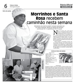 feira do peixe
Morrinhos e Santa
Rosa recebem
caminhão nesta semana
Moradores dos bairros podem comprar pescados por
um preço acessível; dentre as ofertas da semana,
corvina por R$ 7 e sardinha por R$ 3 o quilo
N
esta terça-feira, 20, a partir das 9
horas, o Caminhão Feira do Peixe
estaciona na Praça do Comércio, s/n,
em Morrinhos II. Já na quarta-feira,
21, o veículo estará no bairro Santa Rosa, na
esquina da Avenida Manoel Albino com a Rua
Carlos Nehring, no mesmo horário. A venda e
preparo de receitas com peixes pelo Peixe nos
Bairros, programa da Prefeitura de Guarujá, dura
até o fim do estoque.
Nesta semana, o Caminhão do Peixe ofe-
rece diversos pescados, com valores baixos em
comparação aos aplicados nos supermercados
e peixaria: mistura (R$ 2,50), sardinha (R$ 3),
parú (R$ 3), perna de moça (R$ 4), gordinho (R$
4), bagre (R$ 5), corvina (R$ 7), pescada (R$ 7)
e tainha (R$ 8).
Corvina no forno com batatas
Ingredientes:
• Corvina: 1,5 kg
• Batatas cortadas em cubinhos: 1 kg
• Água: 1/2 copo
• Vinho branco: 1/2 copo
• Azeite: um fio
• Manteiga: 2 colheres de sopa
• Sumo de limão: 1 (limão)
• Massa de pimentão (ou colorau):
2 colheres de sopa
• Massa de alho: 1 colher de sopa
• Folhas de louro: 1
• Tomilho: umas folhinhas
• Sal
• Pimenta
Preparação:
Descasque as batatas, corte-as em cubinhos, coloque-as dentro de um
recipiente com água, sal, um pouco de vinho branco e uma folha de louro.
Reserve durante uma hora. Prepare o peixe que já deve vir cortado da peixaria
com uns golpes no lombo até meio, mas sem separar as postas. Misture as
massas de pimentão e de alho, as folhinhas de tomilho, e o sumo do limão.
Aplique esta pasta por todo o peixe, tempere com um pouco de sal e pimenta
(atenção é pouco sal, porque as massas por vezes já trazem sal), coloque o
que resta do limão dentro da barriga do peixe (vai ao forno assim) tape o
peixe, e deixe reservado por cerca de uma hora. Ligue o forno nos 200ºC,
coloque o peixe numa assadeira, disponha das batatas ao redor, adicione a
água por cima das batatas e o vinho por todo o tabuleiro, envolva-as, coloque
entre as postas do peixe uma “nozinhas” de manteiga e leve a forno cerca
de uma hora. De vez em quando, convém tirar do forno para regar o peixe
e batatas com o molho (sucos) que se forma no tabuleiro. Verificar se está
cozido, retirar e servir.
Receita
terça-feira
20 de agosto de 2013
6 GUARUJÁ
Diário Oficial
Fotos
Raimundo
Nogueira
 