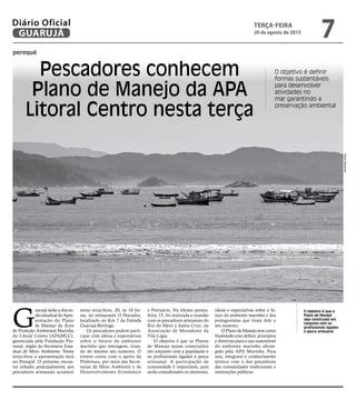 perequê
Pescadores conhecem
Plano de Manejo da APA
Litoral Centro nesta terça
O objetivo é definir
formas sustentáveis
para desenvolver
atividades no
mar garantindo a
preservação ambiental
O objetivo é que o
Plano de Manejo
seja construído em
conjunto com os
profissionais ligados
à pesca artesanal
G
uarujá sedia a discus-
são estadual da Apre-
sentação do Plano
de Manejo da Área
de Proteção Ambiental Marinha
do Litoral Centro (APAMLC),
gerenciada pela Fundação Flo-
restal, órgão da Secretaria Esta-
dual de Meio Ambiente. Nesta
terça-feira a apresentação será
no Perequê. O próximo encon-
tro voltado, principalmente, aos
pescadores artesanais acontece
nesta terça-feira, 20, às 18 ho-
ras, no restaurante O Pescador,
localizado no Km 7 da Estrada
Guarujá-Bertioga.
Os pescadores podem parti-
cipar com ideias e expectativas
sobre o futuro do ambiente
marinho que interagem, tiran-
do do mesmo seu sustento. O
evento conta com o apoio da
Prefeitura, por meio das Secre-
tarias de Meio Ambiente e de
Desenvolvimento Econômico
e Portuário. Na última quinta-
feira, 15, foi realizada a reunião
com os pescadores artesanais do
Rio do Meio e Santa Cruz, na
Associação de Moradores da
Vila Lígia.
O objetivo é que os Planos
de Manejo sejam construídos
em conjunto com a população e
os profissionais ligados à pesca
artesanal. A participação da
comunidade é importante, pois
serão considerados os interesses,
ideias e expectativas sobre o fu-
turo do ambiente marinho e dos
protagonistas que tiram dele o
seu sustento.
O Plano de Manejo tem como
finalidade criar definir princípios
e diretrizes para o uso sustentável
do ambiente marinho abran-
gido pela APA Marinha. Para
isso, integrará o conhecimento
técnico com o dos pescadores
das comunidades tradicionais e
instituições públicas.
Pedro
Rezende
terça-feira
20 de agosto de 2013
7
GUARUJÁ
Diário Oficial
 