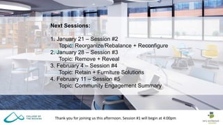 Thank you for joining us this afternoon. Session #1 will begin at 4:00pm
Next Sessions:
1. January 21 – Session #2
Topic: Reorganize/Rebalance + Reconfigure
2. January 28 – Session #3
Topic: Remove + Reveal
3. February 4 – Session #4
Topic: Retain + Furniture Solutions
4. February 11 – Session #5
Topic: Community Engagement Summary
 
