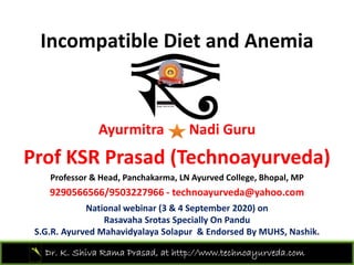Incompatible Diet and AnemiaIncompatible Diet and Anemia 
Ayurmitra Nadi Guru
P f KSR P d (T h d )Prof KSR Prasad (Technoayurveda)
Professor & Head, Panchakarma, LN Ayurved College, Bhopal, MP
9290566566/9503227966 h d @ h9290566566/9503227966 ‐ technoayurveda@yahoo.com
National webinar (3 & 4 September 2020) on 
Rasavaha Srotas Specially On Pandu
Dr. K. Shiva Rama Prasad, at http://www.technoayurveda.com/
S.G.R. Ayurved Mahavidyalaya Solapur & Endorsed By MUHS, Nashik. 
 