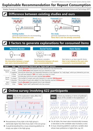 Explainable Recommendation for Repeat Consumption
Difference between existing studies and ours
3 factors to generate explanations for consumed items
Online survey involving 622 participants
National Institute of Advanced Industrial Science and Technology (AIST)
Kosetsu Tsukuda and Masataka Goto
Factor Style We recommend “Shake It Off” by “Taylor Swift” because:
Personal
factor
P-first Exactly five years have passed since you listened to it for the first time.
P-last Exactly three years have passed since you listened to it last.
P-together Around the same time, you frequently listened to it and “Applause” by “Lady Gaga”, which you listened to just now.
P-total You will have played it 100 times when you listen to it next.
Social
factor
S-total Its total play count by all users reached one million.
S-unique The number of unique users who listened to it reached 100 thousand.
S-favorite The number of users who added it to their Favorites reached 10 thousand.
Item
factor
I-release Exactly five years have passed since it was released.
I-live Today, “Taylor Swift” performed it at a live concert.
How do the explanation styles affect the
explanation persuasiveness?
 Persuasiveness of any style in the High group is
statistically higher than that of any style in the Low group
 It would be beneficial for a music streaming platform to
simply use styles in the High group
Explanation
Consumed items Novel items
Explanation
Consumed items Novel items
Existing studies:
generate explanations for recommending
items that are novel to a user
Our study:
generate explanations for recommending
items that a user has already consumed
Item factor
Personal factor considers
the interaction between a target
user and a recommended item
Social factor considers
the interaction between all users
and a recommended item
Item factor is an Item-specific factor
that is not related to the users who
consumed a recommended item
Personal factor Social factor
Is there any tendency in terms of preferred
values of the variable in the explanation?
High group
Low group
 For all styles, the mean value monotonically increases
or decreases as the candidate value increases (x-axis)
 A music streaming platform could set a variable value
whose mean preference is higher than, say, 4.0
RQ1 RQ2
14th ACM Conference on Recommender Systems (RecSys 2020)
Words in italics are variables
 