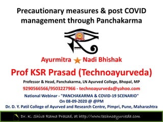 Precautionary measures & post COVID
management through Panchakarma
Ayurmitra Nadi Bhishak
P f KSR P d (T h d )Prof KSR Prasad (Technoayurveda)
Professor & Head, Panchakarma, LN Ayurved College, Bhopal, MP
9290566566/9503227966 h d @ h9290566566/9503227966 ‐ technoayurveda@yahoo.com
National Webinar ‐ "PANCHAKARMA & COVID‐19 SCENARIO"
On 08‐09‐2020 @ @PM
Dr. K. Shiva Rama Prasad, at http://www.technoayurveda.com/
Dr. D. Y. Patil College of Ayurved and Research Centre, Pimpri, Pune, Maharashtra
 