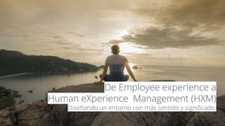De Employee experience a
Human eXperience Management (HXM)
Diseñando un entorno con más sentido y signiﬁcado.
 