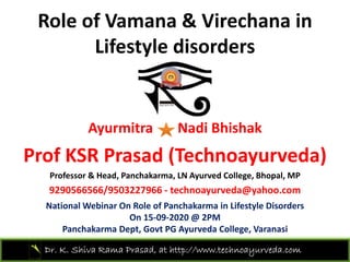 Role of Vamana & Virechana in 
Lifestyle disorders 
Ayurmitra Nadi Bhishak
P f KSR P d (T h d )Prof KSR Prasad (Technoayurveda)
Professor & Head, Panchakarma, LN Ayurved College, Bhopal, MP
9290566566/9503227966 h d @ h9290566566/9503227966 ‐ technoayurveda@yahoo.com
National Webinar On Role of Panchakarma in Lifestyle Disorders 
On 15‐09‐2020 @ 2PM
Dr. K. Shiva Rama Prasad, at http://www.technoayurveda.com/
Panchakarma Dept, Govt PG Ayurveda College, Varanasi
 