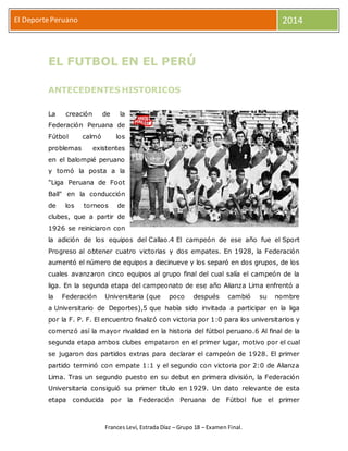 El Deporte Peruano 2014 
EL FUTBOL EN EL PERÚ 
ANTECEDENTES HISTORICOS 
La creación de la 
Federación Peruana de 
Fútbol calmó los 
problemas existentes 
en el balompié peruano 
y tomó la posta a la 
"Liga Peruana de Foot 
Ball" en la conducción 
de los torneos de 
clubes, que a partir de 
1926 se reiniciaron con 
la adición de los equipos del Callao.4 El campeón de ese año fue el Sport 
Progreso al obtener cuatro victorias y dos empates. En 1928, la Federación 
aumentó el número de equipos a diecinueve y los separó en dos grupos, de los 
cuales avanzaron cinco equipos al grupo final del cual salía el campeón de la 
liga. En la segunda etapa del campeonato de ese año Alianza Lima enfrentó a 
la Federación Universitaria (que poco después cambió su nombre 
a Universitario de Deportes),5 que había sido invitada a participar en la liga 
por la F. P. F. El encuentro finalizó con victoria por 1:0 para los universitarios y 
comenzó así la mayor rivalidad en la historia del fútbol peruano.6 Al final de la 
segunda etapa ambos clubes empataron en el primer lugar, motivo por el cual 
se jugaron dos partidos extras para declarar el campeón de 1928. El primer 
partido terminó con empate 1:1 y el segundo con victoria por 2:0 de Alianza 
Lima. Tras un segundo puesto en su debut en primera división, la Federación 
Universitaria consiguió su primer título en 1929. Un dato relevante de esta 
etapa conducida por la Federación Peruana de Fútbol fue el primer 
Frances Leví, Estrada Díaz – Grupo 18 – Examen Final. 
 