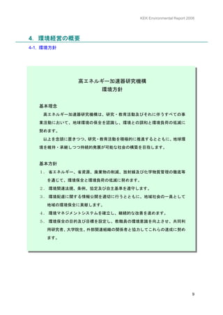 KEK Environmental Report 2008




4．環境経営の概要
4-1. 環境方針




            高エネルギー加速器研究機構
                  環境方針


   基本理念
    高エネルギー加速器研究機構は、研究・教育活動及びそれに伴うすべての事
   業活動において、地球環境の保全を認識し、環境との調和と環境負荷の低減に

   努めます。

    以上を念頭に置きつつ、研究・教育活動を積極的に推進するとともに、地球環

   境を維持・承継しつつ持続的発展が可能な社会の構築を目指します。



   基本方針
   １． 省エネルギー、省資源、廃棄物の削減、放射線及び化学物質管理の徹底等

     を通じて、環境保全と環境負荷の低減に努めます。

   ２． 環境関連法規、条例、協定及び自主基準を遵守します。
   ３． 環境配慮に関する情報公開を適切に行うとともに、地域社会の一員として

     地域の環境保全に貢献します。

   ４． 環境マネジメントシステムを確立し、継続的な改善を進めます。

   ５． 環境保全の目的及び目標を設定し、教職員の環境意識を向上させ、共同利

     用研究者、大学院生、外部関連組織の関係者と協力してこれらの達成に努め

     ます。




                                                       9
 