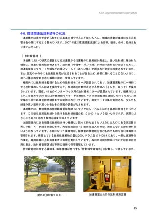 KEK Environmental Report 2008




4-6. 環境関連法規制遵守の状況
 本機構では法令で定められている基準を遵守することはもちろん、機構の活動が環境に与える影
響を最小限にするよう努めています。2007 年度は環境関連法規による指導、勧告、命令、処分はあ
りませんでした。


〔 放射線管理 〕
 本機構において研究の基盤となる加速器からは運転中に放射線が発生し、強い放射線に曝された
機器は、微量の放射能を帯びます。放射線（中性子・ガンマ線）が外部へ漏れるのを防ぐために、
加速器はコンクリートや鉄などの厚いシールド（遮へい体）で囲まれた室中に設置されています。
また、空気や水の中にも放射性物質が生成されることがあるため、
                             外部に漏れることのないように、
遮へい体内の空気や水も厳重に測定、管理しています。
 機構内には放射線を監視するための放射線モニターが設置されており、加速器運転中に一時的に
でも放射線のレベル超過を検出すると、加速器を自動停止させる仕組み（インターロック）が採用
されています。現在、48 台のインターロック用の放射線モニターが設置されています。機構内には
これらを含めて 200 台以上の放射線モニターが放射線レベルの測定監視を連続して行っており、測
定場所も居住区域や敷地境界まで広範囲にわたっています。測定データは集中監視され、少しでも
線量の高い箇所が見つかるとその原因の調査がなされます。
 本機構では、敷地境界の放射線線量は年間 50 マイクロシーベルト以下を基準に管理を行ってい
ます。この値は自然放射線から受ける放射線線量の約 10 分の 1 という低いものですが、実際には
さらにその 10 分の 1 程度の線量に抑えています。
 加速器室内にある微量の放射能を持つ機器は、誤って持ち出さないように出入口にある測定器で
ガンマ線・ベータ線を測定します。大型の施設の 12 箇所の出入口では、測定しないと扉が開かな
いようになっています。不要になった廃棄物は、極微量の放射能を含むものでも取り扱いは厳重に
管理されます。保管している放射性廃棄物の量は 200L ドラム缶で 1400 本であり、一部は減容等の
作業後、専用容器に入れ処理業者に処理を委託しています。再利用可能な物品については将来の使
用に備え、放射線管理区域の専用の場所で保管管理しています。
 放射線管理に関する詳細は、毎年機構が発行する「放射線管理報告」に記載し、公表しています。




       屋外の放射線モニター             加速器室出入口の放射線測定器




                                                            15
 