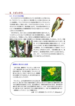 5．トピックス
5-1. キツツキ大作戦
 キツツキがクチバシで木の幹をたたいているのを見たことがありせん
か。
 「タラララ ラーッ」
          。幹をたたく音を聞いたことがありませんか。松
くい虫被害は、マツノマダラカミキリの成虫が運ぶマツノザイセンチュ
ウが松類に寄生して発生します。アカゲラなどのキツツキは、マツノマ
ダラカミキリの天敵です。鳥を保護しながら、その生態を利用すること
によって害虫駆除剤などの薬剤使用をできるだけ避けようというのが、
このキツツキ大作戦です。
 1970 年代から、松くい虫による松枯れ被害が全国的に拡がりました。
つくばキャンパスにおいても年間 200～300 本の被害が発生し、伐採さ
れてきました。予防策としては、空中からの薬剤散布や樹幹注入による
駆除などがありますが、健康への影響やコスト等の面から現在は実施していません。そこで、天敵
                         を利用した松くい虫対策に期待が寄せられています。現
                         在、キツツキ類の林内誘致と保護を目的として、つくば
                         キャンパス内に 50 個ほどの巣箱が設置されています。
                         この巣箱は、キツツキ専用の寝床という意味で「ベッド
                         ボックス」と呼ばれています。一般の巣箱と違って、底
                         板がなく、他の野鳥が利用して汚すことはありません。
                         また、万一、ヘビやネズミなどの外的から襲われても、
                         すぐに逃げることができます。




     機構内に残された自然

       2007 年春、機構内で「キンラン」を見つけま
     した。周辺を探しましたがこの１本だけでした。
     2008 年春にも、また同じ場所で「キンラン」が
     見つかりました。   やはり１本だけでした。道路際
     のため柵をつけておきました。   また来年も会える
     ことを楽しみにしています。

     「キンラン」：山や丘陵の林の中に生える地上性
     のランで、高さ 30～70cm の茎の先端に 4 月から 6 月にかけて直径 1cm 程度の明るく鮮
     やかな黄色の花を総状につける。花は全開せず、半開き状態のままである。雑木林の木
     漏れ日に照らされて輝くさまは金蘭の名に相応しい。元々、日本ではありふれた和ラン
     の一種であったが、1990 年代ころから急激に数を減らし、1997 年に絶滅危惧Ⅱ類（VU）
     （環境省レッドリスト）として掲載された。
                        出典: フリー百科事典『ウィキペディア（Wikipedia）』




18
 