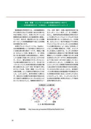 安全・軽量・コンパクトな水素の容器の実用化へ向けて
         － 水素吸蔵物質中の「水素結合」
                        ：水素吸放出のボトルネック －

   物質構造科学研究所では、水素吸蔵物質の                   プは、水素（陽子）の軽い放射性同位体であ
 中で水素がどのような状態にあるかを様々な                    るミュオン（ミュー粒子、µ+）をこの物質に
 手法で研究しており、水素エネルギーによる                    注入し、放射性同位体の高感度な特性を生か
 循環型社会の実現のための基礎研究に貢献し                    して水素化アルミニウムナトリウム中での水
 ています。例えば、最近明らかになった現象                    素の状態を調べることを試みました。その結
 の一つとして水素吸蔵物質中で起こる水素結                    果、注入したミュー粒子が室温以下で水素化
 合の発見があります。                              アルミニウムイオンとミュオンとの水素結合
   水素化アルミニウムナトリウム（NaAlH4）                による複合体[(AlH4)－ -µ+- (AlH4)－]を形成して
 は水素吸蔵物質として近年盛んに研究されて                    いることが明瞭に観測され（下図）            、さらにチ
 いる軽元素水素化物の一つです。理論上で最                    タンを添加した試料では、ミュオンの状態が
 大 5.6 ％ と い う 高 い 重 量 比 で 、 か つ 摂 氏     この複合体から解放されて格子間位置で拡散
 50~100 度の温度で水素を吸収放出し、         材料と       運動をしている状態へと移動するために必要
 しても安価で大量に手に入れることができま                    な活性化エネルギーがチタン無添加の試料に
 す。さらに、数％の割合でチタンやジルコニ                    比べて約３分の１まで大きく減少しているこ
 ウム等の金属を添加することで、それまでネ                    とも明らかにしました。この実験では、注入
 ックになっていた水素の吸収放出の速度が劇                    したミュオンはこの物質が初期の脱水素過程
 的に改善されることが 1990 年代後半に明ら                 にある状態での水素の挙動をそのまま反映し
 かになって以来、     「安全・軽量・コンパクトな              ているものと考えられることから、従来謎だ
 水素の容器」として実用化が期待されてきま                    った水素の吸放出の律速過程が今回発見され
 した。しかしながら、長年の研究にも関わら                    た水素結合の形成にあることを示したものと
 ず、添加された金属が水素の吸収や放出を大                    いえるでしょう。また、ミュオンはこのよう
 きく促進する微視的なメカニズムはほとんど                    な水素の状態評価に有用な手法として今後の
 分っていませんでした。物構研の研究グルー                    活用が期待されます。




       関連情報： http://www.kek.jp/newskek/2008/janfeb/NaAlH4.html




20
 